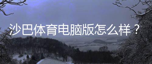 沙巴体育电脑版怎么样？安装教程、功能体验与安全性全面评测