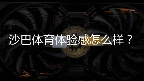 沙巴体育体验感怎么样？真实用户评测：界面、赔率、提款与客服全方位解析