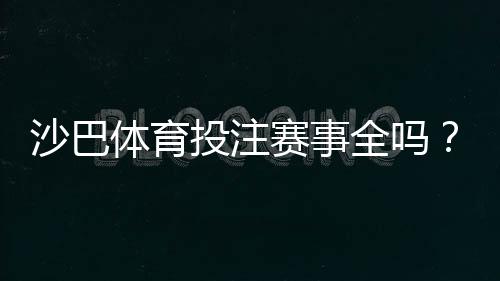 沙巴体育投注赛事全吗？赛事覆盖范围与热门比赛完整解析