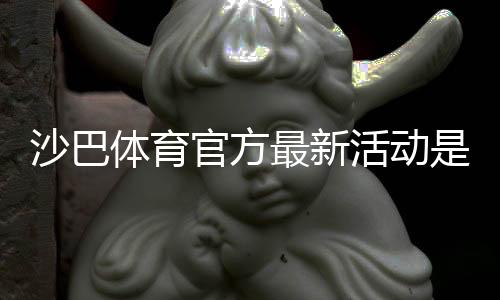 沙巴体育官方最新活动是什么？优惠详情、参与规则与领取攻略