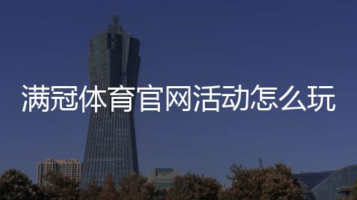 满冠体育官网活动怎么玩？新手领取攻略与最新优惠详解