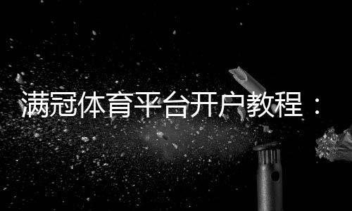 满冠体育平台开户教程：新手注册全流程、身份验证与安全注意事项