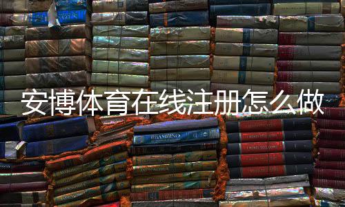 安博体育在线注册怎么做？新手快速开户步骤与常见问题详解