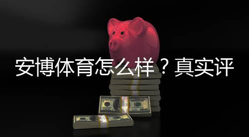 安博体育怎么样？真实评测：平台安全、玩法、提现与用户口碑全解析