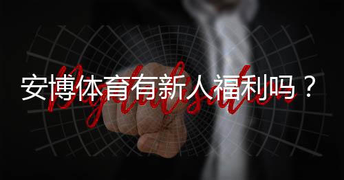 安博体育有新人福利吗？新人注册优惠、礼包与领取攻略详解