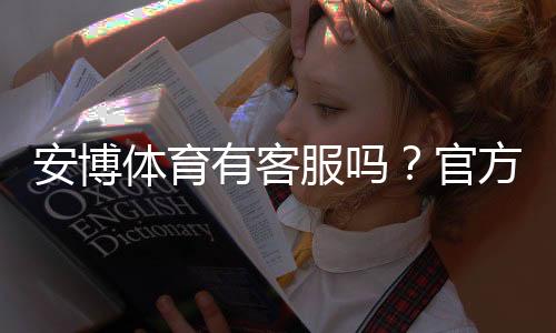 安博体育有客服吗？官方客服渠道、联系客服方法与常见问题解答