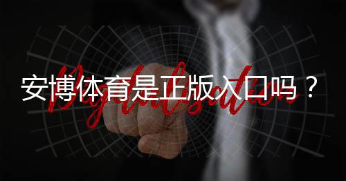 安博体育是正版入口吗？真相揭秘与官方正版识别攻略