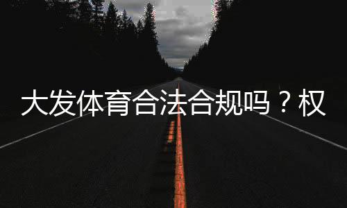 大发体育合法合规吗？权威解读、监管现状与用户风险防范指南