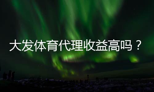 大发体育代理收益高吗?真实佣金拆解、影响因素与提升盈利策略