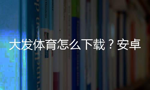 大发体育怎么下载？安卓与iOS最新版安装步骤详解及常见问题解决
