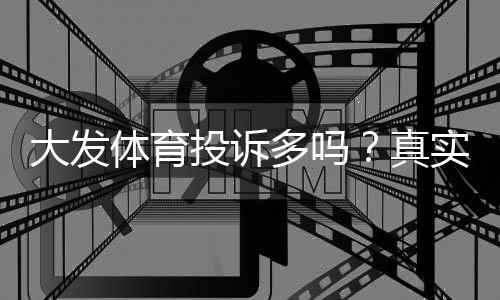 大发体育投诉多吗？真实用户投诉统计、处理流程与维权指南