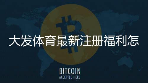 大发体育最新注册福利怎么领取？2026新手注册步骤、优惠额度与注意事项一看就懂