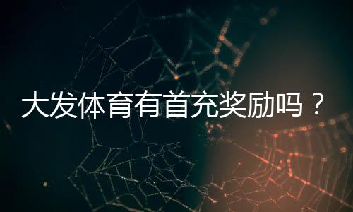 大发体育有首充奖励吗？首充优惠领取条件、步骤与注意事项全解析