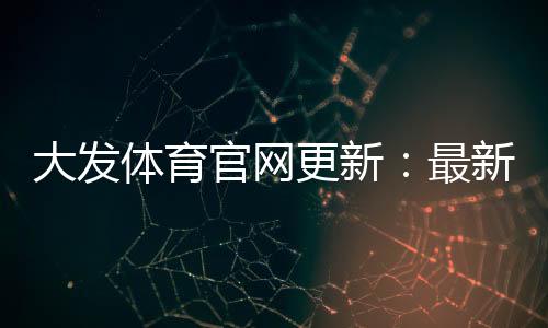 大发体育官网更新：最新功能、下载安装与账号安全指南