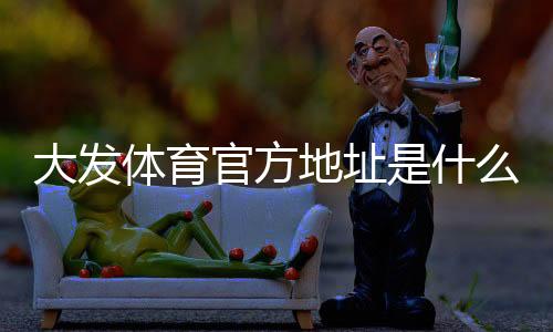 大发体育官方地址是什么？最新网址入口与识别方法安全访问官网全攻略