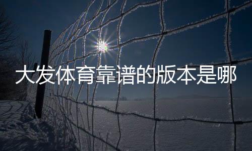 大发体育靠谱的版本是哪一个？官方版本识别、下载渠道与安全防骗指南