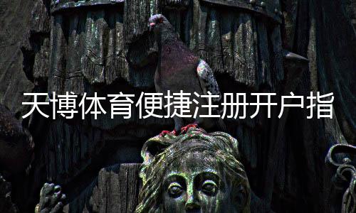 天博体育便捷注册开户指南:新手快速完成注册与实名认证全流程