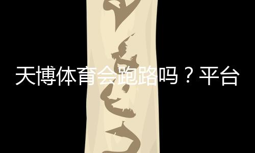 天博体育会跑路吗？平台信誉揭秘与资金安全自查指南