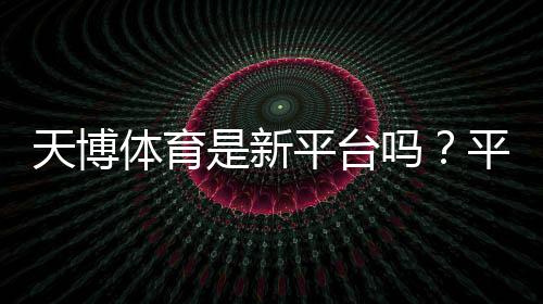 天博体育是新平台吗？平台背景、可信度与注册安全一文看懂