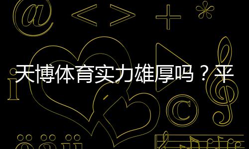 天博体育实力雄厚吗？平台背景、资金与安全性全方位评测