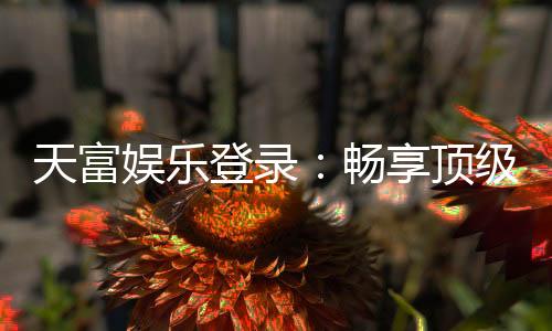 天富娱乐登录：畅享顶级棋牌电游的尊贵体验