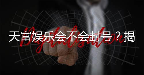 天富娱乐会不会封号？揭秘账号安全与防封技巧