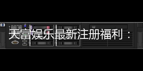 天富娱乐最新注册福利：新会员专享豪礼与高额返水活动
