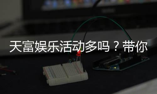 天富娱乐活动多吗？带你揭秘平台丰富优惠与特色玩法
