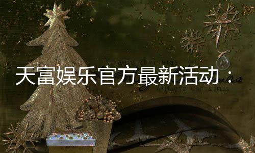 天富娱乐官方最新活动：独家优惠与豪华礼包限时放送