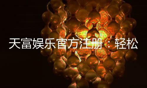 天富娱乐官方注册：轻松完成开户畅享顶级游戏体验
