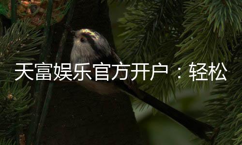 天富娱乐官方开户：轻松注册领取新人礼金与独家优惠