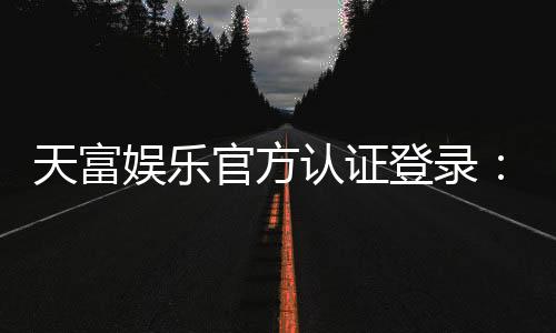 天富娱乐官方认证登录：安全便捷的一站式娱乐平台入口