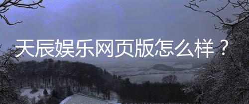 天辰娱乐网页版怎么样?用户真实体验与优缺点解析
