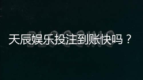 天辰娱乐投注到账快吗?玩家真实反馈与提现体验分享