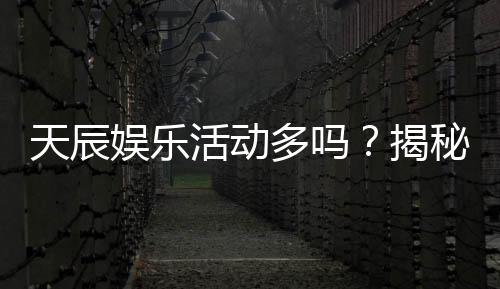 天辰娱乐活动多吗？揭秘平台丰富活动与独家优惠