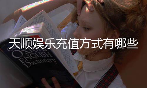 天顺娱乐充值方式有哪些？详解最新存款渠道与优惠活动