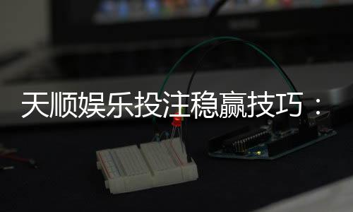 天顺娱乐投注稳赢技巧：揭秘高手实战中的三大控盘法则