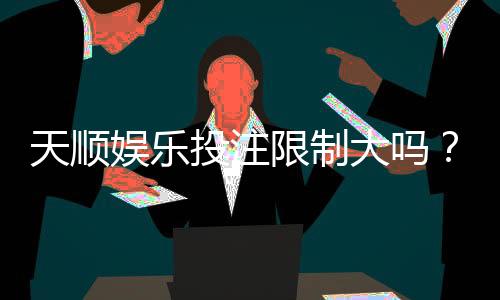 天顺娱乐投注限制大吗？深度解析平台规则与玩家策略