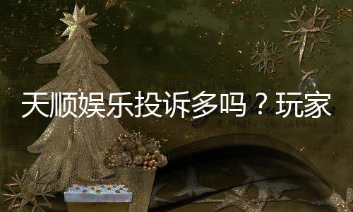 天顺娱乐投诉多吗?玩家真实反馈与平台解析