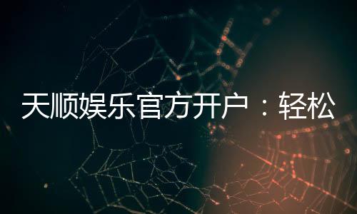 天顺娱乐官方开户：轻松注册即享豪华礼包与高额返水
