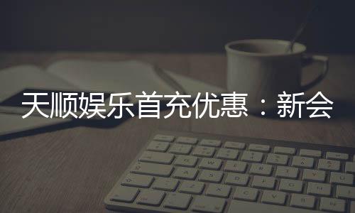 天顺娱乐首充优惠：新会员专享高额返利与独家礼包
