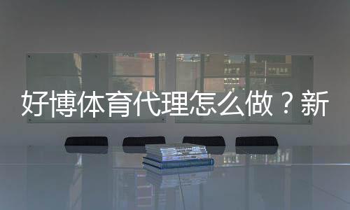 好博体育代理怎么做？新手开户流程、推广技巧与收益攻略