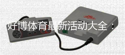 好博体育最新活动大全：优惠内容、领取步骤与参与技巧