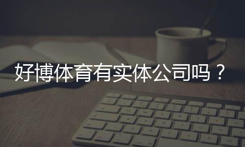 好博体育有实体公司吗？官方资质、注册信息与真伪核查全解析