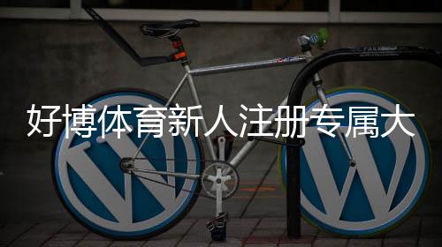 好博体育新人注册专属大礼包如何领取？详细步骤、福利解析与常见问题