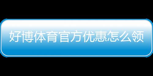 好博体育官方优惠怎么领取？最新优惠活动、注册礼与注意事项全解析