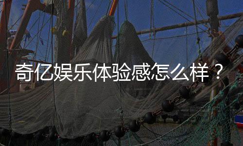 奇亿娱乐体验感怎么样？资深玩家分享真实游戏感受与技巧
