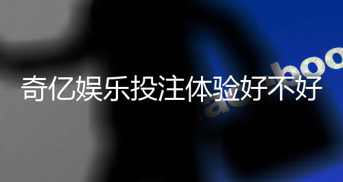 奇亿娱乐投注体验好不好？资深玩家分享真实测评与技巧