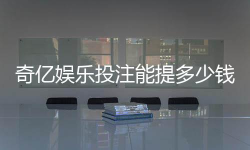奇亿娱乐投注能提多少钱？揭秘提款额度与到账时间
