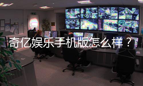 奇亿娱乐手机版怎么样？资深玩家体验评测与下载指南